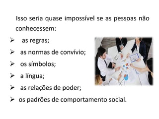 Isso seria quase impossível se as pessoas não
conhecessem:
 as regras;
 as normas de convívio;
 os símbolos;
 a língua;
 as relações de poder;
 os padrões de comportamento social.
 