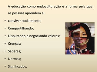 A educação como endoculturação é a forma pela qual
as pessoas aprendem a:
• conviver socialmente;
• Compartilhando;
• Disputando e negociando valores;
• Crenças;
• Saberes;
• Normas;
• Significados.
 