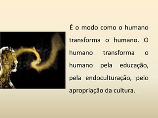 É o modo como o humano
transforma o humano. O
humano transforma o
humano pela educação,
pela endoculturação, pelo
apropriação da cultura.
 
