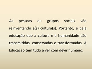 As pessoas ou grupos sociais vão
reinventando a(s) cultura(s). Portanto, é pela
educação que a cultura e a humanidade são
transmitidas, conservadas e transformadas. A
Educação tem tudo a ver com devir humano.
 