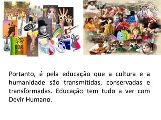 Portanto, é pela educação que a cultura e a
humanidade são transmitidas, conservadas e
transformadas. Educação tem tudo a ver com
Devir Humano.
 