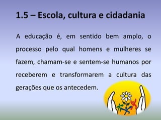 1.5 – Escola, cultura e cidadania
A educação é, em sentido bem amplo, o
processo pelo qual homens e mulheres se
fazem, chamam-se e sentem-se humanos por
receberem e transformarem a cultura das
gerações que os antecedem.
 