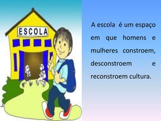 A escola é um espaço
em que homens e
mulheres constroem,
desconstroem e
reconstroem cultura.
 