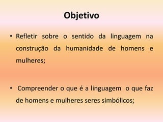 Objetivo
• Refletir sobre o sentido da linguagem na
construção da humanidade de homens e
mulheres;
• Compreender o que é a linguagem o que faz
de homens e mulheres seres simbólicos;
 