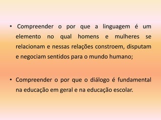• Compreender o por que a linguagem é um
elemento no qual homens e mulheres se
relacionam e nessas relações constroem, disputam
e negociam sentidos para o mundo humano;
• Compreender o por que o diálogo é fundamental
na educação em geral e na educação escolar.
 