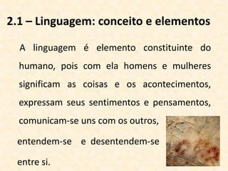 2.1 – Linguagem: conceito e elementos
A linguagem é elemento constituinte do
humano, pois com ela homens e mulheres
significam as coisas e os acontecimentos,
expressam seus sentimentos e pensamentos,
comunicam-se uns com os outros,
entendem-se e desentendem-se
entre si.
 