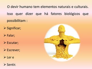 O devir humano tem elementos naturais e culturais.
Isso quer dizer que há fatores biológicos que
possibilitam :
 Significar;
 Falar;
 Escutar;
 Escrever;
 Ler e
 Sentir.
 
