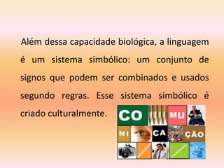 Além dessa capacidade biológica, a linguagem
é um sistema simbólico: um conjunto de
signos que podem ser combinados e usados
segundo regras. Esse sistema simbólico é
criado culturalmente.
 
