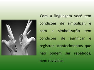 Com a linguagem você tem
condições de simbolizar, e
com a simbolização tem
condições de significar e
registrar acontecimentos que
não podem ser repetidos,
nem revividos.
 
