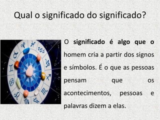 Qual o significado do significado?
O significado é algo que o
homem cria a partir dos signos
e símbolos. É o que as pessoas
pensam que os
acontecimentos, pessoas e
palavras dizem a elas.
 