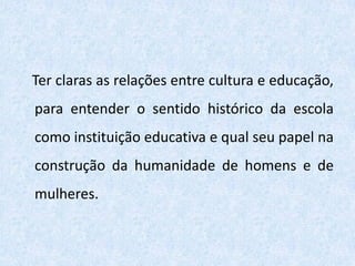 Ter claras as relações entre cultura e educação,
para entender o sentido histórico da escola
como instituição educativa e qual seu papel na
construção da humanidade de homens e de
mulheres.
 