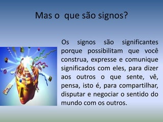 Mas o que são signos?
Os signos são significantes
porque possibilitam que você
construa, expresse e comunique
significados com eles, para dizer
aos outros o que sente, vê,
pensa, isto é, para compartilhar,
disputar e negociar o sentido do
mundo com os outros.
 