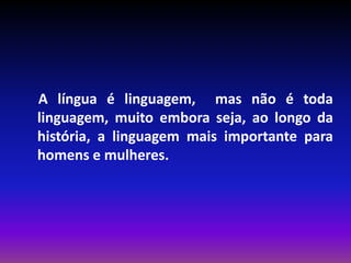 A língua é linguagem, mas não é toda
linguagem, muito embora seja, ao longo da
história, a linguagem mais importante para
homens e mulheres.
 