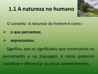 1.1 A natureza no humano
O conceito A natureza do homem é como :
 o que pensamos;
 expressamos.
Significa, que os significados que construímos no
pensamento e na linguagem é como podemos
classificar e diferenciar as coisas acontecimentos.
 