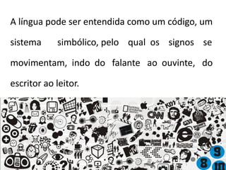 A língua pode ser entendida como um código, um
sistema simbólico, pelo qual os signos se
movimentam, indo do falante ao ouvinte, do
escritor ao leitor.
 