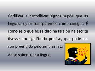 Codificar e decodificar signos supõe que as
línguas sejam transparentes como códigos. É
como se o que fosse dito na fala ou na escrita
tivesse um significado preciso, que pode ser
compreendido pelo simples fato
de se saber usar a língua.
 
