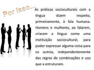 As práticas socioculturais com a
língua dizem respeito,
primeiramente, à fala humana.
Homens e mulheres, ao falarem,
criaram a língua como uma
instituição sociocultural, para
poder expressar alguma coisa para
os outros, independentemente
das regras de combinações e uso
que a estruturam.
 