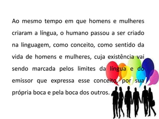 Ao mesmo tempo em que homens e mulheres
criaram a língua, o humano passou a ser criado
na linguagem, como conceito, como sentido da
vida de homens e mulheres, cuja existência vai
sendo marcada pelos limites da língua e do
emissor que expressa esse conceito, por sua
própria boca e pela boca dos outros.
 