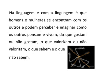 Na linguagem e com a linguagem é que
homens e mulheres se encontram com os
outros e podem perceber e imaginar como
os outros pensam e vivem, do que gostam
ou não gostam, o que valorizam ou não
valorizam, o que sabem e o que
não sabem.
 