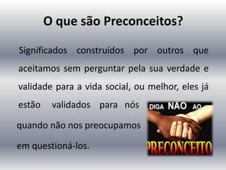O que são Preconceitos?
Significados construídos por outros que
aceitamos sem perguntar pela sua verdade e
validade para a vida social, ou melhor, eles já
estão validados para nós
quando não nos preocupamos
em questioná-los.
 