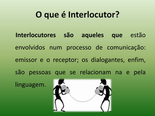 O que é Interlocutor?
Interlocutores são aqueles que estão
envolvidos num processo de comunicação:
emissor e o receptor; os dialogantes, enfim,
são pessoas que se relacionam na e pela
linguagem.
 