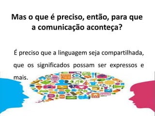 Mas o que é preciso, então, para que
a comunicação aconteça?
É preciso que a linguagem seja compartilhada,
que os significados possam ser expressos e
mais.
 