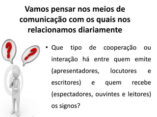 Vamos pensar nos meios de
comunicação com os quais nos
relacionamos diariamente
• Que tipo de cooperação ou
interação há entre quem emite
(apresentadores, locutores e
escritores) e quem recebe
(espectadores, ouvintes e leitores)
os signos?
 