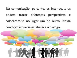 Na comunicação, portanto, os interlocutores
podem trocar diferentes perspectivas e
colocarem-se no lugar um do outro. Nessa
condição é que se estabelece o diálogo.
 