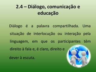 2.4 – Diálogo, comunicação e
educação
Diálogo é a palavra compartilhada. Uma
situação de interlocução ou interação pela
linguagem, em que os participantes têm
direito à fala e, é claro, direito e
dever à escuta.
 