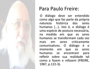 Para Paulo Freire:
O diálogo deve ser entendido
como algo que faz parte da própria
natureza histórica dos seres
humanos (...). Isto é, o diálogo é
uma espécie de postura necessária,
na medida em que os seres
humanos se transformam cada vez
mais em seres criticamente
comunicativos. O diálogo é o
momento em que os seres
humanos se encontram para
refletir sobre sua realidade tal
como a fazem e refazem (FREIRE,
1987, p.122-3).
 