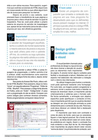 drão e com vários recursos. Para operá-lo, sugeri-
   mos que você leia os tutoriais de HTML disponíveis                        É bom saber
   em nossa sessão de links ou que utilize algum bom
                                                                             Existe um programa de com-
   site de busca para pesquisar na internet.
           Depois de pronto o seu website, você                      putador que converte o conteúdo das
   precisará fazer a transferência de suas páginas e                 páginas em voz. Este programa foi
   arquivos para o disco virtual do servidor no qual irá             desenvolvido para que os deﬁcientes
   hospedá-lo. Para tal, você pode utilizar o próprio
   sistema de arquivos do servidor de hospedagem
                                                                     visuais possam navegar na internet. O
   que, apesar de ser mais lento (cerca de seis a doze               princípio que ele utiliza é o código HTML
   arquivos por vez), tem eﬁciência garantida.                       da página em voz, por isso, quanto mais
                                                                     simples for o site, melhor.

               Importante!
               Ao transferir seus arquivos para
       o servidor de hospedagem escolhido,
       tenha o cuidado de manter exatamente
       a mesma estrutura de pastas e arquivos
       que você utilizou para criar o website
                                                                  9 Design gráﬁco:
       off-line, do contrário as tags aplicadas                          cuidados com
       às páginas não serão válidas e o conte-                           o visual
       údo e o layout do seu site não estarão
       visíveis para os visitantes.                                       O visual (também chamado pelos
                                                                 proﬁssionais de design ou layout) do seu
                                                                 site deve chamar a atenção do usuário
             Para aprender a utilizar HTML e outras lin-         para os elementos mais importantes
   guagens de programação, o melhor caminho é ler                da página. É preciso tomar alguns cuidados para
   e praticar, então recomendamos como exercício                 facilitar a visualização e leitura. Websites com um
   observar os códigos-fonte dos sites e, depois, tentar         aspecto mal elaborado não estimulam a visitação
   reproduzi-los.                                                nem o retorno dos internautas.
             Nos postos do Acessa São Paulo, utilize o edi-               Ao utilizar imagens para ilustrar o conteúdo,
   tor de HTML Blueﬁsh. Para acessá-lo, clique no menu           você pode aprimorar bastante uma homepage.
   “Iniciar”, em seguida selecione “Programas”, “Editor de       Por outro lado, as imagens podem congestionar a
   HTML - Blueﬁsh”. Para acessar o código-fonte através          estrutura, tornar o acesso mais lento e retardar os
   do Firefox, entre em “Exibir”, “Código-fonte”. A caixa        tempos de download. Assim, é importante usá-las
   com a programação do site se abrirá. Compare com              criteriosamente e editá-las para o formato web.
   outros códigos para conhecer diversos comandos.               De forma semelhante, a animação com objetivo
   Muitos programadores começaram dessa forma!                   especíﬁco pode aperfeiçoar o conteúdo on-line,
                                                                 mas é importante permitir que os usuários decidam
                                                                 se desejam ver uma introdução animada ou pular
                                                                 diretamente para o conteúdo de seu site. Para isso,
                                                                 você deve oferecer um método fácil e destacado
                                                                 para desativá-la.
                                                                          É importante usar texto com contraste e
                                                                 cores de plano de fundo, para que os caracteres
                                                                 ﬁquem o mais legível possível. Se o fundo da tela
                                                                 for escuro, as letras devem estar em cores claras,
                                                                 de preferência em negrito. Assim o contraste ﬁca
                                                                 mais evidente e mais fácil de ler. As informações
                                                                 mais importantes da página devem estar visíveis
   Janela com o código-fonte do Portal AcessaSP                  “acima da dobra” (na primeira tela de conteúdo, sem


CADERNOS ELETRÔNICOS 5                            PUBLICAÇÃO DE CONTEÚDO NA INTERNET                                      13
 