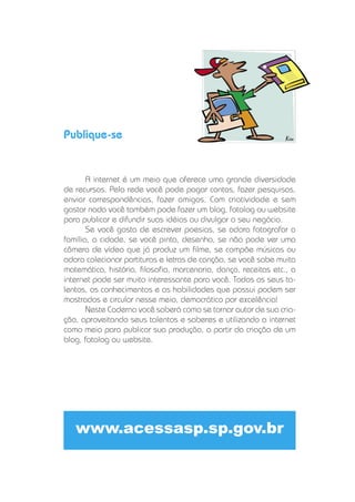 Publique-se


       A internet é um meio que oferece uma grande diversidade
de recursos. Pela rede você pode pagar contas, fazer pesquisas,
enviar correspondências, fazer amigos. Com criatividade e sem
gastar nada você também pode fazer um blog, fotolog ou website
para publicar e difundir suas idéias ou divulgar o seu negócio.
       Se você gosta de escrever poesias, se adora fotografar a
família, a cidade, se você pinta, desenha, se não pode ver uma
câmera de vídeo que já produz um ﬁlme, se compõe músicas ou
adora colecionar partituras e letras de canção, se você sabe muita
matemática, história, ﬁlosoﬁa, marcenaria, dança, receitas etc., a
internet pode ser muito interessante para você. Todos os seus ta-
lentos, os conhecimentos e as habilidades que possui podem ser
mostrados e circular nesse meio, democrático por excelência!
       Neste Caderno você saberá como se tornar autor de sua cria-
ção, aproveitando seus talentos e saberes e utilizando a internet
como meio para publicar sua produção, a partir da criação de um
blog, fotolog ou website.




   www.acessasp.sp.gov.br
 