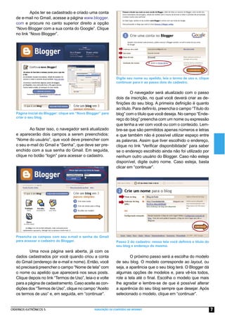 Após ter se cadastrado e criado uma conta
   de e-mail no Gmail, acesse a página www.blogger.
   com e procure no canto superior direito a opção
   “Novo Blogger com a sua conta do Google”. Clique
   no link “Novo Blogger”.




                                                                 Digite seu nome ou apelido, leia o termo de uso e, clique
                                                                 continuar para ir ao passo dois do cadastro.


                                                                          O navegador será atualizado com o passo
                                                                 dois da inscrição, no qual você deverá criar as de-
                                                                 ﬁnições do seu blog. A primeira deﬁnição é quanto
                                                                 ao título. Para deﬁni-lo, preencha o campo “Título do
   Página inicial do Blogger: clique em “Novo Blogger” para      blog” com o título que você deseja. No campo “Ende-
   criar o seu blog.
                                                                 reço do blog” preencha com um nome ou expressão
                                                                 que tenha a ver com você ou com o conteúdo. Lem-
           Ao fazer isso, o navegador será atualizado            bre-se que são permitidos apenas números e letras
   e aparecerão dois campos a serem preenchidos:                 e que também não é possível utilizar espaço entre
   “Nome do usuário”, que você deve preencher com                as palavras. Assim que tiver escolhido o endereço,
   o seu e-mail do Gmail e “Senha”, que deve ser pre-            clique no link “Veriﬁcar disponibilidade” para saber
   enchido com a sua senha do Gmail. Em seguida,                 se o endereço escolhido ainda não foi utilizado por
   clique no botão “login” para acessar o cadastro.              nenhum outro usuário do Blogger. Caso não esteja
                                                                 disponível, digite outro nome. Caso esteja, basta
                                                                 clicar em “continuar”.




   Preencha os campos com seu e-mail e senha do Gmail
   para acessar o cadastro do Blogger.                           Passo 2 do cadastro: nessa tela você deﬁnirá o título do
                                                                 seu blog e endereço do mesmo.
           Uma nova página será aberta, já com os
   dados cadastrados por você quando criou a conta                       O próximo passo será a escolha do modelo
   do Gmail (endereço de e-mail e nome). Então, você             de seu blog. O modelo corresponde ao layout, ou
   só precisará preencher o campo “Nome de tela” com             seja, a aparência que o seu blog terá. O Blogger dá
   o nome ou apelido que aparecerá nos seus posts.               algumas opções de modelos e, para vê-los todos,
   Clique depois no link “Termos de Uso”, leia-o e volte         role a tela até o ﬁnal. Escolha o modelo que mais
   para a página de cadastramento. Caso aceite as con-           lhe agradar e lembre-se de que é possível alterar
   dições dos “Termos de Uso”, clique no campo “Aceito           a aparência do seu blog sempre que desejar. Após
   os termos de uso” e, em seguida, em “continuar”.              selecionado o modelo, clique em “continuar”.


CADERNOS ELETRÔNICOS 5                            PUBLICAÇÃO DE CONTEÚDO NA INTERNET                                         7
 