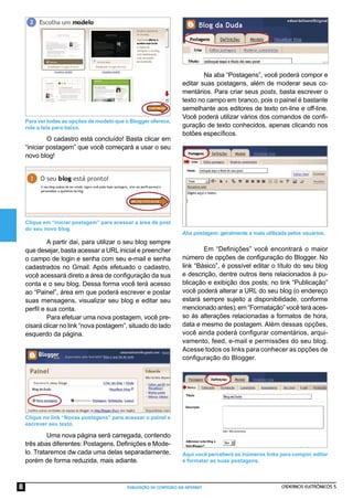 Na aba “Postagens”, você poderá compor e
                                                                    editar suas postagens, além de moderar seus co-
                                                                    mentários. Para criar seus posts, basta escrever o
                                                                    texto no campo em branco, pois o painel é bastante
                                                                    semelhante aos editores de texto on-line e off-line.
                                                                    Você poderá utilizar vários dos comandos de conﬁ-
    Para ver todas as opções de modelo que o Blogger oferece,
    role a tela para baixo.                                         guração de texto conhecidos, apenas clicando nos
                                                                    botões especíﬁcos.
             O cadastro está concluído! Basta clicar em
    “iniciar postagem” que você começará a usar o seu
    novo blog!




    Clique em “iniciar postagem” para acessar a área de post
    do seu novo blog.
                                                                    Aba postagem: geralmente a mais utilizada pelos usuários.
            A partir daí, para utilizar o seu blog sempre
    que desejar, basta acessar a URL inicial e preencher                    Em “Deﬁnições” você encontrará o maior
    o campo de login e senha com seu e-mail e senha                 número de opções de conﬁguração do Blogger. No
    cadastrados no Gmail. Após efetuado o cadastro,                 link “Básico”, é possível editar o título do seu blog
    você acessará direto a área de conﬁguração da sua               e descrição, dentre outros itens relacionados à pu-
    conta e o seu blog. Dessa forma você terá acesso                blicação e exibição dos posts; no link “Publicação”
    ao “Painel”, área em que poderá escrever e postar               você poderá alterar a URL do seu blog (o endereço
    suas mensagens, visualizar seu blog e editar seu                estará sempre sujeito a disponibilidade, conforme
    perﬁl e sua conta.                                              mencionado antes); em “Formatação” você terá aces-
            Para efetuar uma nova postagem, você pre-               so às alterações relacionadas a formatos de hora,
    cisará clicar no link “nova postagem”, situado do lado          data e mesmo de postagem. Além dessas opções,
    esquerdo da página.                                             você ainda poderá conﬁgurar comentários, arqui-
                                                                    vamento, feed, e-mail e permissões do seu blog.
                                                                    Acesse todos os links para conhecer as opções de
                                                                    conﬁguração do Blogger.




    Clique no link “Novas postagens” para acessar o painel e
    escrever seu texto.

             Uma nova página será carregada, contendo
    três abas diferentes: Postagens, Deﬁnições e Mode-
    lo. Trataremos dw cada uma delas separadamente,                 Aqui você perceberá os inúmeros links para compor, editar
    porém de forma reduzida, mais adiante.                          e formatar as suas postagens.




8                                          PUBLICAÇÃO DE CONTEÚDO NA INTERNET                              CADERNOS ELETRÔNICOS 5
 