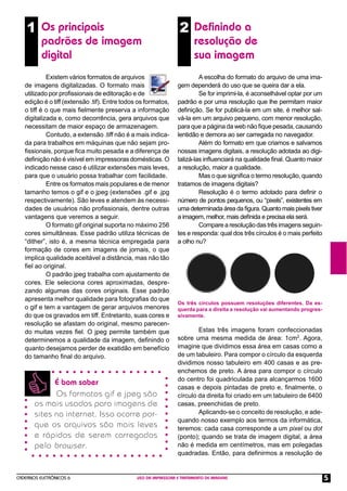 1 Os principais                                               2 Deﬁnindo a
          padrões de imagem                                             resolução de
          digital                                                       sua imagem
            Existem vários formatos de arquivos                           A escolha do formato do arquivo de uma ima-
   de imagens digitalizadas. O formato mais                      gem dependerá do uso que se queira dar a ela.
   utilizado por proﬁssionais de editoração e de                          Se for imprimi-la, é aconselhável optar por um
   edição é o tiff (extensão .tif). Entre todos os formatos,     padrão e por uma resolução que lhe permitam maior
   o tiff é o que mais ﬁelmente preserva a informação            deﬁnição. Se for publicá-la em um site, é melhor sal-
   digitalizada e, como decorrência, gera arquivos que           vá-la em um arquivo pequeno, com menor resolução,
   necessitam de maior espaço de armazenagem.                    para que a página da web não ﬁque pesada, causando
            Contudo, a extensão .tiff não é a mais indica-       lentidão e demora ao ser carregada no navegador.
   da para trabalhos em máquinas que não sejam pro-                       Além do formato em que criamos e salvamos
   ﬁssionais, porque ﬁca muito pesada e a diferença de           nossas imagens digitais, a resolução adotada ao digi-
   deﬁnição não é visível em impressoras domésticas. O           talizá-las inﬂuenciará na qualidade ﬁnal. Quanto maior
   indicado nesse caso é utilizar extensões mais leves,          a resolução, maior a qualidade.
   para que o usuário possa trabalhar com facilidade.                     Mas o que signiﬁca o termo resolução, quando
            Entre os formatos mais populares e de menor          tratamos de imagens digitais?
   tamanho temos o gif e o jpeg (extensões .gif e .jpg                    Resolução é o termo adotado para definir o
   respectivamente). São leves e atendem às necessi-             número de pontos pequenos, ou “pixels”, existentes em
   dades de usuários não proﬁssionais, dentre outras             uma determinada área da ﬁgura. Quanto mais pixels tiver
   vantagens que veremos a seguir.                               a imagem, melhor, mais deﬁnida e precisa ela será.
            O formato gif original suporta no máximo 256                  Compare a resolução das três imagens seguin-
   cores simultâneas. Esse padrão utiliza técnicas de            tes e responda: qual dos três círculos é o mais perfeito
   “dither”, isto é, a mesma técnica empregada para              a olho nu?
   formação de cores em imagens de jornais, o que
   implica qualidade aceitável a distância, mas não tão
   ﬁel ao original.
            O padrão jpeg trabalha com ajustamento de
   cores. Ele seleciona cores aproximadas, despre-
   zando algumas das cores originais. Esse padrão
   apresenta melhor qualidade para fotograﬁas do que
                                                                 Os três círculos possuem resoluções diferentes. Da es-
   o gif e tem a vantagem de gerar arquivos menores              querda para a direita a resolução vai aumentando progres-
   do que os gravados em tiff. Entretanto, suas cores e          sivamente.
   resolução se afastam do original, mesmo parecen-
   do muitas vezes ﬁel. O jpeg permite também que                        Estas três imagens foram confeccionadas
   determinemos a qualidade da imagem, deﬁnindo o                sobre uma mesma medida de área: 1cm2. Agora,
   quanto desejamos perder de exatidão em benefício              imagine que dividimos essa área em casas como a
   do tamanho ﬁnal do arquivo.                                   de um tabuleiro. Para compor o círculo da esquerda
                                                                 dividimos nosso tabuleiro em 400 casas e as pre-
                                                                 enchemos de preto. A área para compor o círculo
                                                                 do centro foi quadriculada para alcançarmos 1600
             É bom saber
                                                                 casas e depois pintadas de preto e, ﬁnalmente, o
             Os formatos gif e jpeg são                          círculo da direita foi criado em um tabuleiro de 6400
       os mais usados para imagens de                            casas, preenchidas de preto.
       sites na internet. Isso ocorre por-                               Aplicando-se o conceito de resolução, e ade-
                                                                 quando nosso exemplo aos termos da informática,
       que os arquivos são mais leves                            teremos: cada casa corresponde a um pixel ou dot
       e rápidos de serem carregados                             (ponto); quando se trata de imagem digital, a área
       pelo browser .                                            não é medida em centímetros, mas em polegadas
                                                                 quadradas. Então, para deﬁnirmos a resolução de


CADERNOS ELETRÔNICOS 6                         USO DA IMPRESSORA E TRATAMENTO DE IMAGENS                                     5
 
