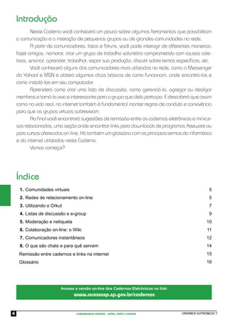 Introdução
            Neste Caderno você conhecerá um pouco sobre algumas ferramentas que possibilitam
    a comunicação e a interação de pequenos grupos ou de grandes comunidades na rede.
            A partir de comunicadores, listas e fóruns, você pode interagir de diferentes maneiras:
    fazer amigos, namorar, criar um grupo de trabalho voluntário comprometido com causas cole-
    tivas, ensinar, aprender, trabalhar, expor sua produção, discutir sobre temas especíﬁcos, etc.
            Você conhecerá alguns dos comunicadores mais utilizados na rede, como o Messenger
    da Yahoo! e MSN e obterá algumas dicas básicas de como funcionam, onde encontrá-los e
    como instalá-los em seu computador.
            Aprenderá como criar uma lista de discussão, como gerenciá-la, agregar ou desligar
    membros e torná-la viva e interessante para o grupo que dela participa. E descobrirá que assim
    como na vida real, na internet também é fundamental manter regras de conduta e convivência
    para que os grupos virtuais sobrevivam.
            Ao ﬁnal você encontrará sugestões de remissão entre os cadernos eletrônicos e minicur-
    sos relacionados, uma seção onde encontrar links para downloads de programas freeware ou
    para cursos oferecidos on-line. Há também um glossário com os principais termos da informática
    e da internet utilizados neste Caderno.
            Vamos começar?




    Índice
     1. Comunidades virtuais                                                                          5
     2. Redes de relacionamento on-line                                                               5
     3. Utilizando o Orkut                                                                            7
     4. Listas de discussão e e-group                                                                 9
     5. Moderação e netiqueta                                                                       10
     6. Colaboração on-line: o Wiki                                                                 11
     7. Comunicadores instantâneos                                                                  12
     8. O que são chats e para quê servem                                                           14
     Remissão entre cadernos e links na internet                                                    15
     Glossário                                                                                      16




                         Acesse a versão on-line dos Cadernos Eletrônicos no link:
                                www.acessasp.sp.gov.br/cadernos


4                                COMUNIDADES VIRTUAIS - LISTAS, CHATS E OUTROS       CADERNOS ELETRÔNICOS 7
 