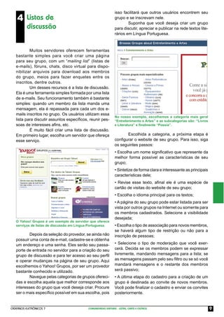 isso facilitará que outros usuários encontrem seu
    4 Listas de                                                 grupo e se inscrevam nele.
                                                                        Suponha que você deseja criar um grupo
          discussão                                             para discutir, apreciar e publicar na rede textos lite-
                                                                rários em Língua Portuguesa.



           Muitos servidores oferecem ferramentas
   bastante simples para você criar uma página
   para seu grupo, com um “mailing list” (listas de
   e-mails), fóruns, chats, disco virtual para dispo-
   nibilizar arquivos para download aos membros
   do grupo, meios para fazer enquetes entre os
   inscritos, dentre outros.
           Um desses recursos é a lista de discussão.
   Ela é uma ferramenta simples formada por uma lista
   de e-mails. Seu funcionamento também é bastante
   simples: quando um membro da lista manda uma
   mensagem, ela é repassada para cada um dos e-
   mails inscritos no grupo. Os usuários utilizam essa
                                                                No nosso exemplo, escolhemos a categoria mais geral
   lista para discutir assuntos especíﬁcos, reunir pes-         “Entretenimento e Artes” e as subcategorias são: “Livros
   soas de interesses aﬁns, etc.                                e Literatura” e ﬁnalmente “Poesia”.
           É muito fácil criar uma lista de discussão.
   Em primeiro lugar, escolha um servidor que ofereça                  Escolhida a categoria, a próxima etapa é
   esse serviço.                                                conﬁgurar o website de seu grupo. Para isso, siga
                                                                os seguintes passos:
                                                                • Escolha um nome signiﬁcativo que represente da
                                                                melhor forma possível as características de seu
                                                                grupo;
                                                                • Sintetize de forma clara e interessante as principais
                                                                características dele;
                                                                • Revise esse texto, aﬁnal ele é uma espécie de
                                                                cartão de visitas do website de seu grupo;
                                                                • Escolha o idioma principal para os textos;
                                                                • A página do seu grupo pode estar listada para ser
                                                                vista por outros grupos na Internet ou somente para
                                                                os membros cadastrados. Selecione a visibilidade
                                                                desejada;
   O Yahoo! Grupos é um exemplo de servidor que oferece
   serviços de listas de discussão em Língua Portuguesa.        • Escolha o tipo de associação para novos membros,
                                                                se haverá algum tipo de restrição ou não para a
           Depois da seleção do provedor, se ainda não          inscrição de pessoas;
   possuir uma conta de e-mail, cadastre-se e obtenha
   um endereço e uma senha. Eles serão seu passa-               • Selecione o tipo de moderação que você exer-
   porte de entrada no servidor para a criação do seu           cerá. Decida se os membros podem se expressar
   grupo de discussão e para ter acesso ao seu perﬁl            livremente, mandando mensagens para a lista; se
   e operar mudanças na página de seu grupo. Aqui               as mensagens passam pelo seu ﬁltro ou se só você
   escolhemos o Yahoo! Grupos, por ser um provedor              mandará mensagens e o restante dos membros
   bastante conhecido e utilizado.                              será passivo;
           Navegue pelas categorias de grupos ofereci-          • A última etapa do cadastro para a criação de um
   das e escolha aquela que melhor corresponde aos              grupo é destinada ao convite de novos membros.
   interesses do grupo que você deseja criar. Procure           Você pode ﬁnalizar o cadastro e enviar os convites
   ser o mais especíﬁco possível em sua escolha, pois           posteriormente.


CADERNOS ELETRÔNICOS 7                      COMUNIDADES VIRTUAIS - LISTAS, CHATS E OUTROS                                  9
 