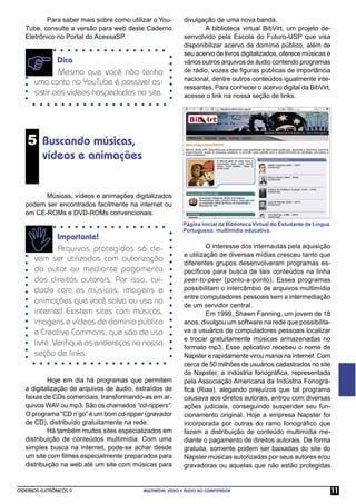 Para saber mais sobre como utilizar o You-         divulgação de uma nova banda.
   Tube, consulte a versão para web deste Caderno                    A biblioteca virtual BibVirt, um projeto de-
   Eletrônico no Portal do AcessaSP.                         senvolvido pela Escola do Futuro-USP que visa
                                                             disponibilizar acervo de domínio público, além de
                                                             seu acervo de livros digitalizados, oferece músicas e
              Dica                                           vários outros arquivos de áudio contendo programas
              Mesmo que você não tenha                       de rádio, vozes de ﬁguras públicas de importância
                                                             nacional, dentre outros conteúdos igualmente inte-
      uma conta no YouTube é possível as-
                                                             ressantes. Para conhecer o acervo digital da BibVirt,
      sistir aos vídeos hospedados no site.                  acesse o link na nossa seção de links.




    5 Buscando músicas,
          vídeos e animações


         Músicas, vídeos e animações digitalizados
   podem ser encontrados facilmente na internet ou
   em CE-ROMs e DVD-ROMs convencionais.
                                                            Página inicial da Biblioteca Virtual do Estudante de Língua
                                                            Portuguesa: multimídia educativa.
              Importante!
              Arquivos protegidos só de-                              O interesse dos internautas pela aquisição
                                                             e utilização de diversas mídias cresceu tanto que
      vem ser utilizados com autorização                     diferentes grupos desenvolveram programas es-
      do autor ou mediante pagamento                         pecíﬁcos para busca de tais conteúdos na linha
      dos direitos autorais. Por isso, cui-                  peer-to-peer (ponto-a-ponto). Esses programas
      dado com as músicas, imagens e                         possibilitam o intercâmbio de arquivos multimídia
                                                             entre computadores pessoais sem a intermediação
      animações que você salva ou usa na
                                                             de um servidor central.
      internet! Existem sites com músicas,                            Em 1999, Shawn Fanning, um jovem de 18
      imagens e vídeos de domínio público                    anos, divulgou um software na rede que possibilita-
      e Creative Commons, que são de uso                     va a usuários de computadores pessoais localizar
                                                             e trocar gratuitamente músicas armazenadas no
      livre. Veriﬁque os endereços na nossa
                                                             formato mp3. Esse aplicativo recebeu o nome de
      seção de links.                                        Napster e rapidamente virou mania na internet. Com
                                                             cerca de 50 milhões de usuários cadastrados no site
                                                             da Napster, a indústria fonográﬁca, representada
           Hoje em dia há programas que permitem             pela Associação Americana da Indústria Fonográ-
   a digitalização de arquivos de áudio, extraídos de        ﬁca (Riaa), alegando prejuízos que tal programa
   faixas de CDs comerciais, transformando-as em ar-         causava aos diretos autorais, entrou com diversas
   quivos WAV ou mp3. São os chamados “cd-rippers”.          ações judiciais, conseguindo suspender seu fun-
   O programa “CD n’go” é um bom cd-ripper (gravador         cionamento original. Hoje a empresa Napster foi
   de CD), distribuído gratuitamente na rede.                incorporada por outras do ramo fonográﬁco que
           Há também muitos sites especializados em          fazem a distribuição de conteúdo multimídia me-
   distribuição de conteúdos multimídia. Com uma             diante o pagamento de direitos autorais. De forma
   simples busca na internet, pode-se achar desde            gratuita, somente podem ser baixadas do site do
   um site com ﬁlmes especialmente preparados para           Napster músicas autorizadas por seus autores e/ou
   distribuição na web até um site com músicas para          gravadoras ou aquelas que não estão protegidas


CADERNOS ELETRÔNICOS 9                     MULTIMÍDIA: VÍDEO E ÁUDIO NO COMPUTADOR                                        11
 