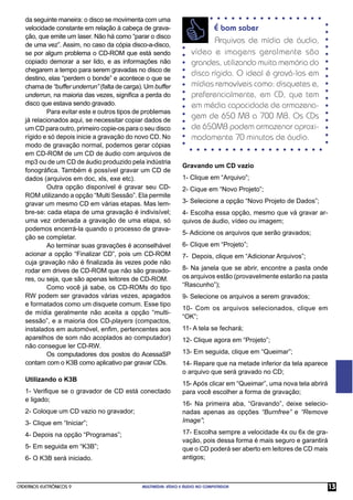 da seguinte maneira: o disco se movimenta com uma
   velocidade constante em relação à cabeça de grava-                      É bom saber
   ção, que emite um laser. Não há como “parar o disco
   de uma vez”. Assim, no caso da cópia disco-a-disco,
                                                                           Arquivos de mídia de áudio,
   se por algum problema o CD-ROM que está sendo                    vídeo e imagens geralmente são
   copiado demorar a ser lido, e as informações não                 grandes, utilizando muita memória do
   chegarem a tempo para serem gravadas no disco de
                                                                    disco rígido. O ideal é gravá-los em
   destino, elas “perdem o bonde” e acontece o que se
   chama de “buffer underrun” (falta de carga). Um buffer           mídias removíveis como: disquetes e,
   underrun, na maioria das vezes, signiﬁca a perda do              preferencialmente, em CD, que tem
   disco que estava sendo gravado.                                  em média capacidade de armazena-
            Para evitar este e outros tipos de problemas
   já relacionados aqui, se necessitar copiar dados de
                                                                    gem de 650 MB a 700 MB. Os CDs
   um CD para outro, primeiro copie-os para o seu disco             de 650MB podem armazenar aproxi-
   rígido e só depois inicie a gravação do novo CD. No              madamente 70 minutos de áudio.
   modo de gravação normal, podemos gerar cópias
   em CD-ROM de um CD de áudio com arquivos de
   mp3 ou de um CD de áudio produzido pela indústria
                                                                Gravando um CD vazio
   fonográﬁca. Também é possível gravar um CD de
   dados (arquivos em doc, xls, exe etc).                       1- Clique em “Arquivo”;
            Outra opção disponível é gravar seu CD-             2- Cique em “Novo Projeto”;
   ROM utilizando a opção “Multi Sessão”. Ela permite
   gravar um mesmo CD em várias etapas. Mas lem-                3- Selecione a opção “Novo Projeto de Dados”;
   bre-se: cada etapa de uma gravação é indivisível;            4- Escolha essa opção, mesmo que vá gravar ar-
   uma vez ordenada a gravação de uma etapa, só                 quivos de áudio, vídeo ou imagem;
   podemos encerrá-la quando o processo de grava-
                                                                5- Adicione os arquivos que serão gravados;
   ção se completar.
            Ao terminar suas gravações é aconselhável           6- Clique em “Projeto”;
   acionar a opção “Finalizar CD”, pois um CD-ROM               7- Depois, clique em “Adicionar Arquivos”;
   cuja gravação não é ﬁnalizada às vezes pode não
   rodar em drives de CD-ROM que não são gravado-               8- Na janela que se abrir, encontre a pasta onde
   res, ou seja, que são apenas leitores de CD-ROM.             os arquivos estão (provavelmente estarão na pasta
            Como você já sabe, os CD-ROMs do tipo               “Rascunho”);
   RW podem ser gravados várias vezes, apagados                 9- Selecione os arquivos a serem gravados;
   e formatados como um disquete comum. Esse tipo
                                                                10- Com os arquivos selecionados, clique em
   de mídia geralmente não aceita a opção “multi-
                                                                “OK”;
   sessão”, e a maioria dos CD-players (compactos,
   instalados em automóvel, enﬁm, pertencentes aos              11- A tela se fechará;
   aparelhos de som não acoplados ao computador)                12- Clique agora em “Projeto”;
   não consegue ler CD-RW.
            Os computadores dos postos do AcessaSP              13- Em seguida, clique em “Queimar”;
   contam com o K3B como aplicativo par gravar CDs.             14- Repare que na metade inferior da tela aparece
                                                                o arquivo que será gravado no CD;
   Utilizando o K3B
                                                                15- Após clicar em “Queimar”, uma nova tela abrirá
   1- Veriﬁque se o gravador de CD está conectado               para você escolher a forma de gravação;
   e ligado;
                                                                16- Na primeira aba, “Gravando”, deixe selecio-
   2- Coloque um CD vazio no gravador;                          nadas apenas as opções “Burnfree” e “Remove
   3- Clique em “Iniciar”;                                      Image”;

   4- Depois na opção “Programas”;                              17- Escolha sempre a velocidade 4x ou 6x de gra-
                                                                vação, pois dessa forma é mais seguro e garantirá
   5- Em seguida em “K3B”;                                      que o CD poderá ser aberto em leitores de CD mais
   6- O K3B será iniciado.                                      antigos;



CADERNOS ELETRÔNICOS 9                        MULTIMÍDIA: VÍDEO E ÁUDIO NO COMPUTADOR                                13
 