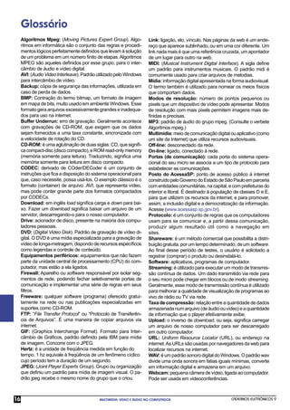 Glossário
     Algoritmos Mpeg: (Moving Pictures Expert Group). Algo-           Link: ligação, elo, vínculo. Nas páginas da web é um ende-
     ritmos em informática são o conjunto das regras e procedi-       reço que aparece sublinhado, ou em uma cor diferente. Um
     mentos lógicos perfeitamente deﬁnidos que levam à solução        link nada mais é que uma referência cruzada, um apontador
     de um problema em um número ﬁnito de etapas. Algoritmos          de um lugar para outro na web.
     MPEG são aqueles deﬁnidos por esse grupo, para o inter-          MIDI: (Musical Instrument Digital Interface). A sigla deﬁne
     câmbio de áudio e vídeo digital.                                 um padrão para instrumentos musicais. O padrão midi é
     AVI: (Audio Video Interleave). Padrão utilizado pelo Windows     comumente usado para criar arquivos de melodias.
     para intercâmbio de vídeo.                                       Mídia: informação digital apresentada na forma audiovisual.
     Backup: cópia de segurança das informações, utilizada em         O termo também é utilizado para nomear os meios físicos
     caso de perda de dados.                                          que comportam dados.
     BMP: Contração do termo bitmap, um formato de imagem             Modos de resolução: número de pontos pequenos ou
     em mapa de bits, muito usado em ambiente Windows. Esse           pixels que um dispositivo de vídeo pode apresentar. Modos
     formato gera arquivos excessivamente grandes e inadequa-         de resolução com mais pixels permitem imagens mais de-
     dos para uso na internet.                                        ﬁnidas e precisas.
     Buffer Underrun: erro de gravação. Geralmente acontece           MP3: padrão de áudio do grupo mpeg. (Consulte o verbete
     com gravações de CD-ROM, que exigem que os dados                 Algoritmos mpeg.)
     sejam fornecidos a uma taxa constante, sincronizada com          Multimídia: meio de comunicação digital ou aplicativo (como
     a velocidade de rotação do CD.                                   um site da Internet) que utiliza recursos audiovisuais.
     CD-ROM: é uma aglutinação de duas siglas: CD, que signiﬁ-        Off-line: desconectado da rede.
     ca compact-disc (disco compacto), e ROM read-only memory         On-line: ligado, conectado à rede.
     (memória somente para leitura). Traduzindo, signiﬁca uma         Portas (de comunicação): cada porta do sistema opera-
     memória somente para leitura em disco compacto.                  cional do seu micro se associa a um tipo de protocolo para
     CODEC: derivado de COder/DECoder é um conjunto de                estabelecer as comunicações.
     instruções que ﬁca a disposição do sistema operacional para      Posto do AcessaSP: ponto de acesso público à internet
     que, caso necessite, possa usá-los. O exemplo clássico é o       construído pelo Governo do Estado de São Paulo em parceria
     formato (container) de arquivo .AVI, que representa vídeo,       com entidades comunitárias, na capital, e com prefeituras do
     mas pode conter grande parte dos formatos compactados            interior e litoral. É destinado à população de classes D e E,
     por CODECs.                                                      para que utilizem os recursos da internet, e para promover,
     Download: em inglês load signiﬁca carga e down para bai-         assim, a inclusão digital e a democratização da informação.
     xo. Fazer um download signiﬁca baixar um arquivo de um           Acesse (www.acessasp.sp.gov.br).
     servidor, descarregando-o para o nosso computador.               Protocolo: é um conjunto de regras que os computadores
     Drive: acionador de disco, presente na maioria dos compu-        usam para se comunicar e, a partir dessa comunicação,
     tadores pessoais.                                                produzir algum resultado útil como a navegação em
     DVD: (Digital Video Disk). Padrão de gravação de vídeo di-       sites.
     gital. O DVD é uma mídia especializada para a gravação de        Shareware: é um método comercial que possibilita a distri-
     vídeo de longa-metragem, dispondo de recursos especíﬁcos         buição gratuita, por um tempo determinado, de um software.
     como legendas e controle de conteúdo.                            Ao ﬁnal desse período de testes, o usuário é solicitado a
     Equipamentos periféricos: equipamentos que não fazem             registrar (comprar) o produto ou desinstalá-lo.
     parte da unidade central de processamento (CPU) do com-          Software: aplicativos, programas de computador.
     putador, mas estão a ela ligados.                                Streaming: é utilizado para executar um modo de transmis-
     Firewall: Aparelho ou software responsável por isolar seg-       são contínua de dados. Um dado transmitido via rede para
     mentos de rede, podendo fechar seletivamente portas de           o seu micro pode chegar em blocos ou de modo streaming.
     comunicação e implementar uma série de regras em seus            Geralmente, esse modo de transmissão contínua é utilizado
     ﬁltros.                                                          para melhorar a qualidade de visualização de programas ao
     Freeware: qualquer software (programa) oferecido gratui-         vivo de rádio ou TV via rede.
     tamente na rede ou nas publicações especializadas em             Taxa de compressão: relação entre a quantidade de dados
     suportes como CD-ROM.                                            armazenada num arquivo (de áudio ou vídeo) e a quantidade
     FTP: “File Transfer Protocol” ou “Protocolo de Transferên-       de informação que o player efetivamente exibe.
     cia de Arquivos”. É uma maneira de copiar arquivos via           Upload: o inverso de download, ou seja, signiﬁca carregar
     internet.                                                        um arquivo de nosso computador para ser descarregado
     GIF: (Graphics Interchange Format). Formato para Inter-          em outro computador.
     câmbio de Gráﬁcos, padrão deﬁnido pela IBM para mídia            URL: Uniform Resource Locator (URL), ou endereço na
     de imagem. Concorre com o JPEG.                                  internet. As URLs são usadas por navegadores da web para
     Hertz: é a unidade de freqüência medida em função do             localizar recursos na internet.
     tempo. 1 hz equivale à freqüência de um fenômeno cíclico         WAV: é um padrão sonoro digital do Windows. O padrão wav
     cujo período tem a duração de um segundo.                        divide uma onda sonora em fatias iguais mínimas, converte
     JPEG: (Joint Player Experts Group). Grupo ou organização         em informação digital e armazena em um arquivo.
     que deﬁniu um padrão para mídia de imagem visual. O pa-          Webcam: pequena câmera de vídeo, ligada ao computador.
     drão jpeg recebe o mesmo nome do grupo que o criou.              Pode ser usada em videoconferências.



16                                          MULTIMÍDIA: VÍDEO E ÁUDIO NO COMPUTADOR                            CADERNOS ELETRÔNICOS 9
 