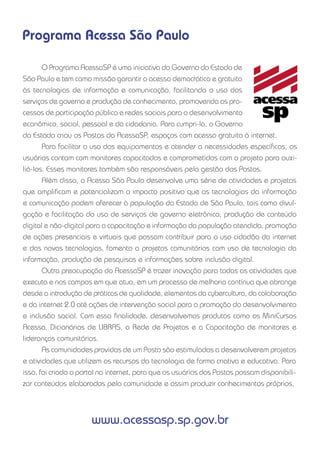 Programa Acessa São Paulo

       O Programa AcessaSP é uma iniciativa do Governo do Estado de
São Paulo e tem como missão garantir o acesso democrático e gratuito
às tecnologias de informação e comunicação, facilitando o uso dos
serviços de governo e produção de conhecimento, promovendo os pro-
cessos de participação pública e redes sociais para o desenvolvimento
econômico, social, pessoal e da cidadania. Para cumpri-la, o Governo
do Estado criou os Postos do AcessaSP, espaços com acesso gratuito à internet.
       Para facilitar o uso dos equipamentos e atender a necessidades especíﬁcas, os
usuários contam com monitores capacitados e comprometidos com o projeto para auxi-
liá-los. Esses monitores também são responsáveis pela gestão dos Postos.
       Além disso, o Acessa São Paulo desenvolve uma série de atividades e projetos
que ampliﬁcam e potencializam o impacto positivo que as tecnologias da informação
e comunicação podem oferecer à população do Estado de São Paulo, tais como divul-
gação e facilitação do uso de serviços de governo eletrônico, produção de conteúdo
digital e não-digital para a capacitação e informação da população atendida, promoção
de ações presenciais e virtuais que possam contribuir para o uso cidadão da internet
e das novas tecnologias, fomento a projetos comunitários com uso de tecnologia da
informação, produção de pesquisas e informações sobre inclusão digital.
       Outra preocupação do AcessaSP é trazer inovação para todas as atividades que
executa e nos campos em que atua, em um processo de melhoria contínua que abrange
desde a introdução de práticas de qualidade, elementos da cybercultura, da colaboração
e da internet 2.0 até ações de intervenção social para a promoção do desenvolvimento
e inclusão social. Com essa ﬁnalidade, desenvolvemos produtos como os MiniCursos
Acessa, Dicionários de LIBRAS, a Rede de Projetos e a Capacitação de monitores e
lideranças comunitárias.
       As comunidades providas de um Posto são estimuladas a desenvolverem projetos
e atividades que utilizem os recursos da tecnologia de forma criativa e educativa. Para
isso, foi criado o portal na internet, para que os usuários dos Postos possam disponibili-
zar conteúdos elaborados pela comunidade e assim produzir conhecimentos próprios.




                      www.acessasp.sp.gov.br
 
