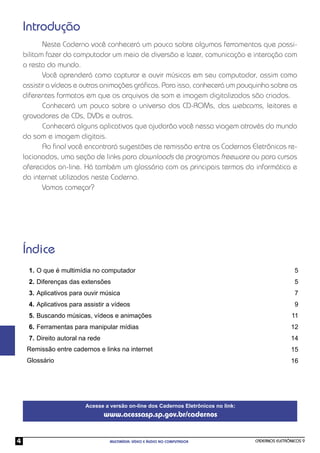 Introdução
           Neste Caderno você conhecerá um pouco sobre algumas ferramentas que possi-
    bilitam fazer do computador um meio de diversão e lazer, comunicação e interação com
    o resto do mundo.
           Você aprenderá como capturar e ouvir músicas em seu computador, assim como
    assistir a vídeos e outras animações gráﬁcas. Para isso, conhecerá um pouquinho sobre os
    diferentes formatos em que os arquivos de som e imagem digitalizados são criados.
           Conhecerá um pouco sobre o universo dos CD-ROMs, das webcams, leitores e
    gravadores de CDs, DVDs e outros.
           Conhecerá alguns aplicativos que ajudarão você nessa viagem através do mundo
    do som e imagem digitais.
           Ao ﬁnal você encontrará sugestões de remissão entre os Cadernos Eletrônicos re-
    lacionados, uma seção de links para downloads de programas freeware ou para cursos
    oferecidos on-line. Há também um glossário com os principais termos da informática e
    da internet utilizados neste Caderno.
           Vamos começar?




    Índice
     1. O que é multimídia no computador                                                              5
     2. Diferenças das extensões                                                                      5
     3. Aplicativos para ouvir música                                                                 7
     4. Aplicativos para assistir a vídeos                                                            9
     5. Buscando músicas, vídeos e animações                                                         11
     6. Ferramentas para manipular mídias                                                           12
     7. Direito autoral na rede                                                                     14
     Remissão entre cadernos e links na internet                                                    15
     Glossário                                                                                      16




                         Acesse a versão on-line dos Cadernos Eletrônicos no link:
                                  www.acessasp.sp.gov.br/cadernos


4                                  MULTIMÍDIA: VÍDEO E ÁUDIO NO COMPUTADOR           CADERNOS ELETRÔNICOS 9
 