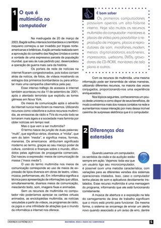 1 O que é                                                           É bom saber
          multimídia no                                                  Os primeiros computadores
                                                                  possuíam apenas um alto-falante
          computador                                              interno. Hoje são muitos os recursos
                                                                  multimídia do computador: monitores e
                   Na madrugada de 20 de março de                 placas de vídeo para possibilitar a re-
   2003, Bagdá sofreu intensos bombardeios e o território         produção de imagens, placas e repro-
   iraquiano começou a ser invadido por tropas norte-
                                                                  dutores de som, microfones,modem,
   americanas e britânicas. A ação armada realizada sem
   a aprovação do conselho das Nações Unidas e contra             mesas digitalizadoras,escâneres,
   a vontade de uma expressiva parcela da população               impressoras, webcams, DVDs, grava-
   mundial, que saiu às ruas pedindo paz, desencadeou             dores de CD-ROM, monitores de tela
   a operação de guerra mais cara da história.
                   Os portais de rede de notícias na
                                                                  plana e outros.
   internet ﬁcaram congestionados, pois todos corriam
   atrás da notícia, de fotos, de vídeos mostrando os                  Com os recursos de multimídia, uma mesma
   estragos dos primeiros bombardeios ou para articu-         informação pode ser transmitida de várias maneiras,
   lar mais uma campanha cibernética pela paz.                utilizando diferentes recursos, na maioria das vezes
            Esse intenso tráfego de acessos à internet        conjugados, proporcionando-nos uma experiência
   também aconteceu no dia 11 de setembro de 2001,            enriquecedora.
   após o atentado terrorista que explodiu as torres                   Nos tópicos seguintes, conheceremos um pou-
   gêmeas em Nova York.                                       co deste universo e como dispor de seus benefícios, de
            Os meios de comunicação após o advento            modo a extrairmos mais dos nossos contatos na rede e
   da internet nunca mais foram os mesmos. Utilizando         aumentarmos nossa interação por meio dessa incrível
   recursos como videofone e outros recursos multimí-         caixinha de surpresas eletrônica que é o computador.
   dia, as emissoras de rádio e TVs do mundo todo se
   tornaram mais ágeis e a sociedade mais faminta por
   obter notícias em tempo real.
            Mas o que vem a ser multimídia?
            O termo nasce da junção de duas palavras:
   “multi”, que signiﬁca vários, diversos, e “mídia”, que
                                                               2 Diferenças das
   vem do latim “media”, e signiﬁca meios, formas,                   extensões
   maneiras. Os americanos atribuíram signiﬁcado
   moderno ao termo, graças ao seu maciço poder de
   cultura, comércio e ﬁnanças sobre o mundo, difun-
   didos pelas agências de propaganda comerciais.                    Quando usamos um computador,
   Daí nasceu a expressão: meios de comunicação de            os sentidos da visão e da audição estão
   massa (“mass media”).                                      sempre em ação. Vejamos: toda vez que
            O uso do termo multimídia nos meios de            um usuário liga seu microcomputador,
   comunicação corresponde ao uso de meios de ex-             é possível ouvir uma melodia característica, com
   pressão de tipos diversos em obras de teatro, vídeo,       variações para as diferentes versões dos sistemas
   música, performances, etc. Em informática signiﬁca a       operacionais intalados. Isso, caso o computador
   técnica para apresentação de informações que utiliza,      tenha placas de som e aplicativos devidamente ins-
   simultaneamente, diversos meios de comunicação,            talados. Esse recurso multimídia é uma mensagem
   mesclando texto, som, imagens ﬁxas e animadas.             do programa, informando que ele está funcionando
            Sem os recursos de multimídia no compu-           corretamente.
   tador não poderíamos apreciar os cartões virtuais                 A música de abertura e a exposição na tela
   animados, as enciclopédias multimídia, as notícias         do carregamento da área de trabalho signiﬁcam
   veiculadas a partir de vídeos, os programas de rádio,      que o micro está pronto para funcionar. Da mesma
   os jogos e uma inﬁnidade de atrações que o mundo           forma, o sistema se encarrega de enviar um alerta
   da informática e internet nos oferece.                     novo quando associado a um aviso de erro, dentre


CADERNOS ELETRÔNICOS 9                       MULTIMÍDIA: VÍDEO E ÁUDIO NO COMPUTADOR                                   5
 
