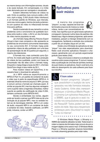 ao mesmo tempo com informações sonoras, visuais
   e às vezes textuais. Em compensação, é a mídia
   mais demorada para ser carregada e visualizada.
                                                              3 Aplicativos para
           Existem diferentes formatos de vídeos na                 ouvir música
   web. Entre os padrões mais comuns estão o AVI,
   mov, mp4 e mpeg. O AVI (Audio Video Interleave)
   é um formato padrão do Windows, que intercala,
   como seu nome sugere, trechos de áudio juntamen-                   A maioria dos programas
   te com quadros de vídeo no inﬂacionado formato            “players”, ou seja, capazes de tocar de-
   bmp para gráﬁcos.                                         terminados arquivos de música ou rodar
           Devido à extensão do seu tamanho e outros         vídeos, tende a ser concentradores de
   problemas como o sincronismo de qualidade duvi-           mídia. Isso signiﬁca que em geral esses aplicativos
   dosa entre áudio e vídeo, o AVI é um dos formatos         conseguem manipular outros tipos de padrões não
   de vídeo menos populares na web.                          listados aqui. Alguns desses programas, após serem
           Já o formato mpeg (Moving Pictures Expert         instalados, passam a interagir diretamente com os
   Group) é bem mais compacto e não apresenta os             navegadores, facilitando a exibição dos conteúdos
   problemas de sincronismo comumente observados             a partir de um simples clique em um link.
   no seu concorrente AVI. O formato mpeg pode                        Existe uma inﬁnidade de aplicativos do tipo
   apresentar vídeos de alta qualidade com uma taxa          “player” nos sites especializados para download.
   de apresentação de até 30 quadros por segundo, o          Neles você encontra aplicativos freeware e sha-
   mesmo dos televisores.                                    reware, geralmente com um período experimental
           O formato mov, mais conhecido como Qui-           gratuito para testes (trial).
   ckTime, foi criado pela Apple e permite a produção                 Faça uma busca e observe a avaliação dos
   de vídeos de boa qualidade, porém com taxas de            usuários sobre esses programas. É comum nesses
   compressão não tão altas como o formato mpeg.             sites a publicação de uma lista de opiniões (ranking)
   Enquanto o mpeg chega a taxas de 200:1, o formato         de quem testou os aplicativos. Assim você terá uma
   QuickTime chega à taxa média de 50:1.                     idéia do desempenho de cada software para fazer
           Para mostrar vídeos em QuickTime, é ne-           sua escolha.
   cessário fazer o download do aplicativo.
           Já o MP4 refere-se especificamente a
   MPEG-4 Part 14, um padrão de container de áudio                      É bom saber
   e vídeo que é parte da especiﬁcação MPEG-4. A                        Existem programas “players”
   extensão oﬁcial do nome do arquivo é .MP4, por isso
                                                                 que possibilitam a audição de sons
   é comum vermos o formato ser chamado assim. É
   similar ao popular AVI, mas traz algumas vantagens            gravados nos três formatos tratados
   como suporte nativo a legendas embutidas; melhor              neste Caderno. Entre eles merecem
   suporte ao padrão de codiﬁcação de vídeo H.264,               destaque: o Windows Media Player,
   também conhecido como MPEG4 AVC.
           Devido à similaridade nos nomes, alguém
                                                                 o Winamp (um aplicativo freeware) e
   pode ser levado a pensar que MP4 trata-se de uma              o XMMS, que é gratuito e está ins-
   evolução do já popular MP3, mas na verdade tra-               talado nos computadores dos postos
   tam-se de tecnologias distintas. MP3 é um codec               do AcessaSP. Todos podem ser bai-
   de áudio, enquanto MP4 é um container de áudio
   e container de vídeo. Estando codiﬁcado, um MP4               xados da rede. Veja seus respectivos
   pode, inclusive, conter um MP3.                               endereços para download na seção
                                                                 “Links na Internet”.

                                                                    O Windows Media Player, o Winamp e o
                                                             XMMS são bastante utilizados na rede. Todos tocam e
                                                             rodam a maioria dos formatos mais comuns de som e
                                                             imagem digitais como wave e mp3. O Windows Media
                                                             Player e o Winamp suportam arquivos transmitidos
                                                             no modo streaming gerados para rodar neles.


CADERNOS ELETRÔNICOS 9                     MULTIMÍDIA: VÍDEO E ÁUDIO NO COMPUTADOR                                   7
 