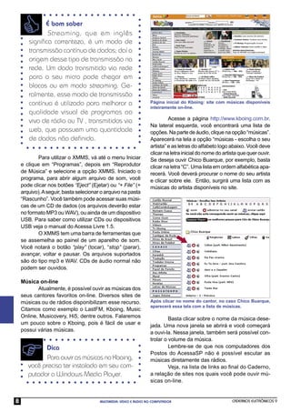É bom saber
              Streaming , que em inglês
       signiﬁca correnteza, é um modo de
       transmissão contínua de dados; daí a
       origem desse tipo de transmissão na
       rede. Um dado transmitido via rede
       para o seu micro pode chegar em
       blocos ou em modo streaming. Ge-
       ralmente, esse modo de transmissão
       contínua é utilizado para melhorar a                        Página inicial do Kboing: site com músicas disponíveis
                                                                   inteiramente on-line.
       qualidade visual de programas ao
       vivo de rádio ou TV , transmitidos via                               Acesse a página http://www.kboing.com.br.
                                                                   Na lateral esquerda, você encontrará uma lista de
       web, que possuem uma quantidade                             opções. Na parte de áudio, clique na opção “músicas”.
       de dados não deﬁnida.                                       Aparecerá na tela a opção “músicas - escolha o seu
                                                                   artista” e as letras do alfabeto logo abaixo. Você deve
                                                                   clicar na letra inicial do nome do artista que quer ouvir.
            Para utilizar o XMMS, vá até o menu Iniciar            Se deseja ouvir Chico Buarque, por exemplo, basta
    e clique em “Programas”, depois em “Reprodutor                 clicar na letra “C”. Uma lista em ordem alfabética apa-
    de Música” e selecione a opção XMMS. Iniciado o                recerá. Você deverá procurar o nome do seu artista
    programa, para abrir algum arquivo de som, você                e clicar sobre ele. Então, surgirá uma lista com as
    pode clicar nos botões “Eject” (Ejetar) ou “+ File” (+         músicas do artista disponíveis no site.
    arquivo). A seguir, basta selecionar o arquivo na pasta
    “Rascunho”. Você também pode acessar suas músi-
    cas de um CD de dados (os arquivos deverão estar
    no formato MP3 ou WAV), ou ainda de um dispositivo
    USB. Para saber como utilizar CDs ou dispositivos
    USB veja o manual do Acessa Livre 1.5.
            O XMMS tem uma barra de ferramentas que
    se assemelha ao painel de um aparelho de som.
    Você notará o botão “play” (tocar), “stop” (parar),
    avançar, voltar e pausar. Os arquivos suportados
    são do tipo mp3 e WAV. CDs de áudio normal não
    podem ser ouvidos.

    Música on-line
           Atualmente, é possível ouvir as músicas dos
    seus cantores favoritos on-line. Diversos sites de
    músicas ou de rádios disponibilizam esse recurso.              Após clicar no nome do cantor, no caso Chico Buarque,
                                                                   aparecerá essa tela com a lista de músicas.
    Citamos como exemplo o LastFM, Kboing, Music
    Online, Musicovery, Hi5, dentre outros. Falaremos                       Basta clicar sobre o nome da música dese-
    um pouco sobre o Kboing, pois é fácil de usar e                jada. Uma nova janela se abrirá e você começará
    possui várias músicas.                                         a ouvi-la. Nessa janela, também será possível con-
                                                                   trolar o volume da música.
             Dica                                                           Lembre-se de que nos computadores dos
                                                                   Postos do AcessaSP não é possível escutar as
              Para ouvir as músicas no Kboing,                     músicas diretamente das rádios.
       você precisa ter instalado em seu com-                               Veja, na lista de links ao ﬁnal do Caderno,
       putador o Windows Media Player.                             a relação de sites nos quais você pode ouvir mú-
                                                                   sicas on-line.


8                                       MULTIMÍDIA: VÍDEO E ÁUDIO NO COMPUTADOR                           CADERNOS ELETRÔNICOS 9
 