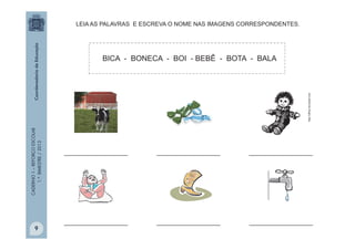 CADERNO1–REFORÇOESCOLAR
1.ºBIMESTRE/2013
_________________ _________________ _________________
_________________ _________________
LEIA AS PALAVRAS E ESCREVA O NOME NAS IMAGENS CORRESPONDENTES.
_________________
BICA - BONECA - BOI - BEBÊ - BOTA - BALA
http://office.microsoft.com
9
 