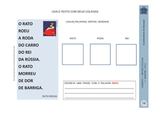 CADERNO1–REFORÇOESCOLAR
1.ºBIMESTRE/2013
O RATO
ROEU
A RODA
DO CARRO
DO REI
DA RÚSSIA.
O RATO
MORREU
DE DOR
DE BARRIGA.
RUTH ROCHA
fotolog.com
LEIA O TEXTO COM SEUS COLEGAS.
http://img.ph2-jpg.posthaus.com.br/Web/posthaus/foto/cultura-e-lazer
RATO RODA REI
LEIA AS PALAVRAS. DEPOIS, DESENHE.
ESCREVA UMA FRASE COM A PALAVRA RATO.
_______________________________________________
_______________________________________________
_______________________________________________
10
 