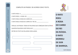 CADERNO1–REFORÇOESCOLAR
1.ºBIMESTRE/2013
O RATO ROEU A __________________________________.
O RATO ROEU A RODA DO ________________________.
O RATO ROEU A RODA DO CARRO DO ________________.
O RATO ROEU A RODA DO CARRO DO REI DA ___________________.
CIRCULE, NA POESIA, TODAS AS PALAVRAS QUE COMEÇAM COM A LETRA R.
QUANTAS PALAVRAS VOCÊ CIRCULOU? ________________________
RETIRE DO TEXTO AS PALAVRAS CIRCULADAS.
pt.clipproject.info
COMPLETE AS FRASES DE ACORDO COM O TEXTO.
O RATO
ROEU
A RODA
DO CARRO
DO REI
DA RÚSSIA.
O RATO
MORREU
DE DOR
DE BARRIGA.
RUTH ROCHA11
 