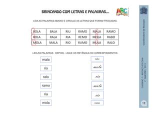 CADERNO1–REFORÇOESCOLAR
1.ºBIMESTRE/2013
BOLA BALA RIU RAMO MALA RAMO
ROLA RALA RIA REMO MOLA RABO
MOLA MALA RIO RUMO MULA RALO
LEIA AS PALAVRAS ABAIXO E CIRCULE AS LETRAS QUE FORAM TROCADAS.
LEIA AS PALAVRAS. DEPOIS, LIGUE OS RETÂNGULOS CORRESPONDENTES.
mala
mola
rio
ria
ramo
ralo
mola
mala
ralo
ria
ramo
rio
BRINCANDO COM LETRAS E PALAVRAS...
12
 