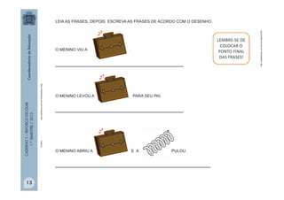 CADERNO1–REFORÇOESCOLAR
1.ºBIMESTRE/2013
mola.pt
http://sitededicas.uol.com.br/cliparts.htm
http://sitededicas.uol.com.br/cliparts.htm
O MENINO VIU A .
______________________________________
O MENINO LEVOU A PARA SEU PAI.
______________________________________
O MENINO ABRIU A E A PULOU.
______________________________________________
LEIA AS FRASES, DEPOIS ESCREVA AS FRASES DE ACORDO COM O DESENHO.
13
 